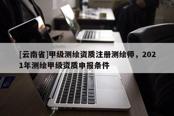 [云南省]甲級測繪資質(zhì)注冊測繪師，2021年測繪甲級資質(zhì)申報條件