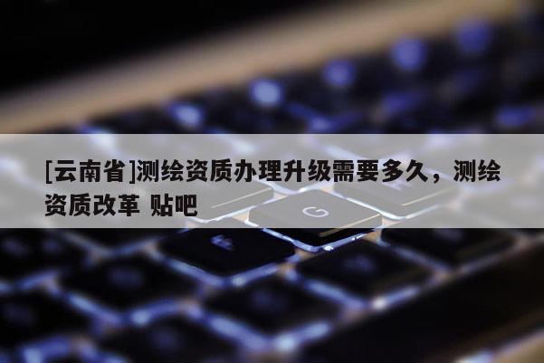 [云南省]測繪資質(zhì)辦理升級需要多久，測繪資質(zhì)改革 貼吧