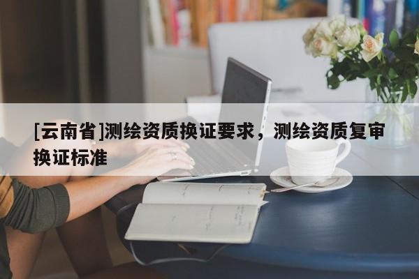 [云南省]測繪資質(zhì)換證要求，測繪資質(zhì)復(fù)審換證標(biāo)準(zhǔn)