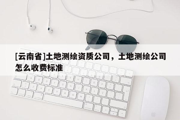 [云南省]土地測繪資質(zhì)公司，土地測繪公司怎么收費(fèi)標(biāo)準(zhǔn)