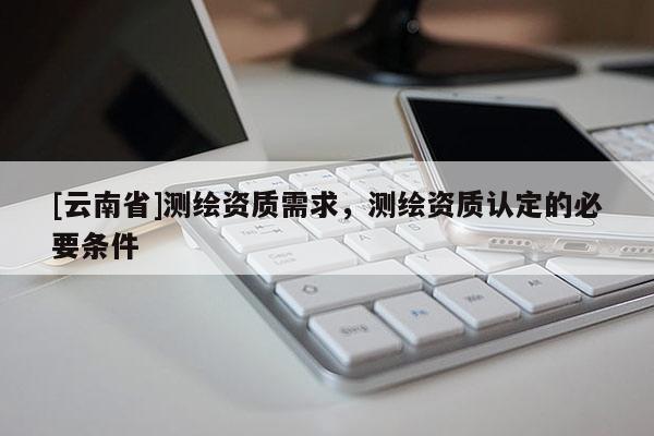 [云南省]測繪資質(zhì)需求，測繪資質(zhì)認(rèn)定的必要條件