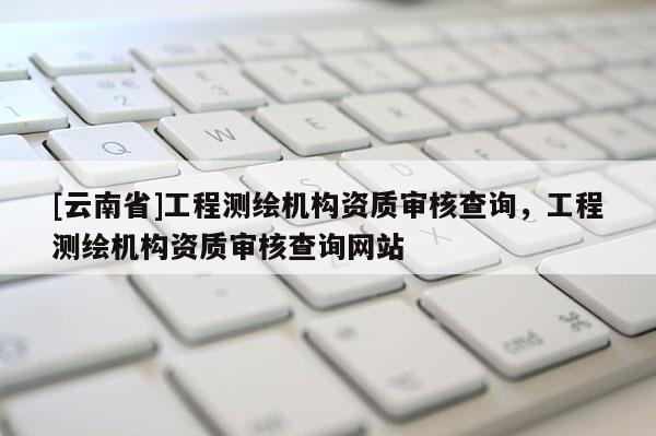 [云南省]工程測繪機構(gòu)資質(zhì)審核查詢，工程測繪機構(gòu)資質(zhì)審核查詢網(wǎng)站