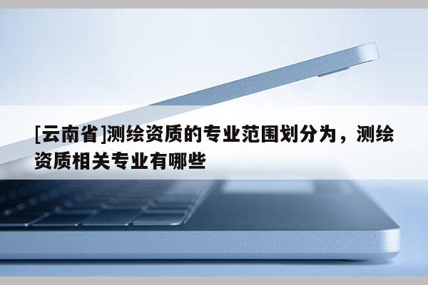[云南省]測繪資質(zhì)的專業(yè)范圍劃分為，測繪資質(zhì)相關(guān)專業(yè)有哪些
