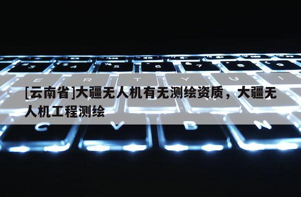 [云南省]大疆無人機有無測繪資質(zhì)，大疆無人機工程測繪