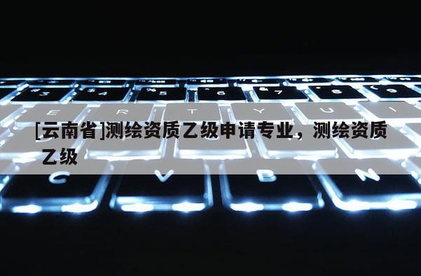 [云南省]測繪資質(zhì)乙級申請專業(yè)，測繪資質(zhì) 乙級