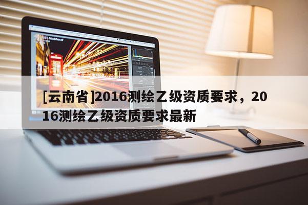 [云南省]2016測(cè)繪乙級(jí)資質(zhì)要求，2016測(cè)繪乙級(jí)資質(zhì)要求最新
