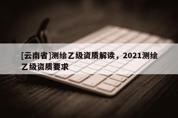 [云南省]測(cè)繪乙級(jí)資質(zhì)解讀，2021測(cè)繪乙級(jí)資質(zhì)要求