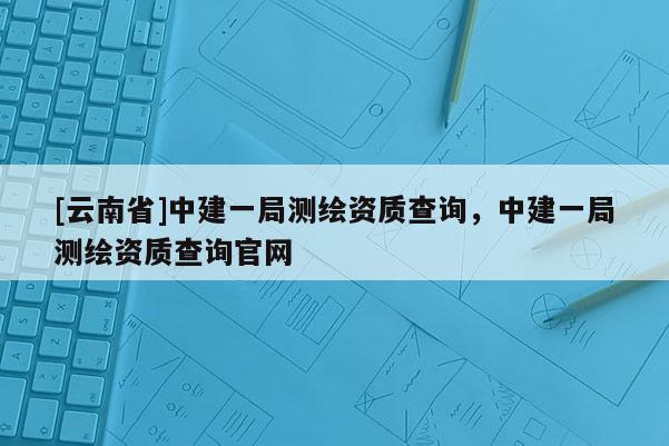 [云南省]中建一局測(cè)繪資質(zhì)查詢，中建一局測(cè)繪資質(zhì)查詢官網(wǎng)