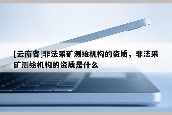 [云南省]非法采礦測(cè)繪機(jī)構(gòu)的資質(zhì)，非法采礦測(cè)繪機(jī)構(gòu)的資質(zhì)是什么