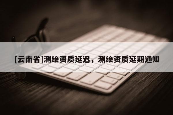 [云南省]測繪資質(zhì)延遲，測繪資質(zhì)延期通知