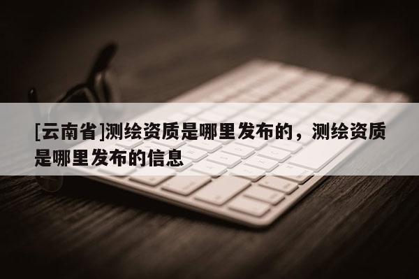 [云南省]測繪資質(zhì)是哪里發(fā)布的，測繪資質(zhì)是哪里發(fā)布的信息