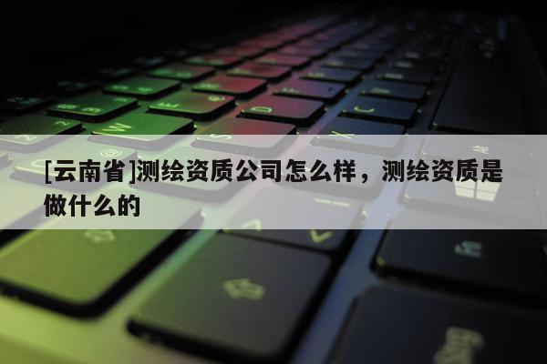 [云南省]測繪資質(zhì)公司怎么樣，測繪資質(zhì)是做什么的