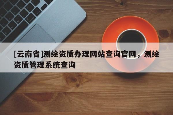 [云南省]測(cè)繪資質(zhì)辦理網(wǎng)站查詢官網(wǎng)，測(cè)繪資質(zhì)管理系統(tǒng)查詢