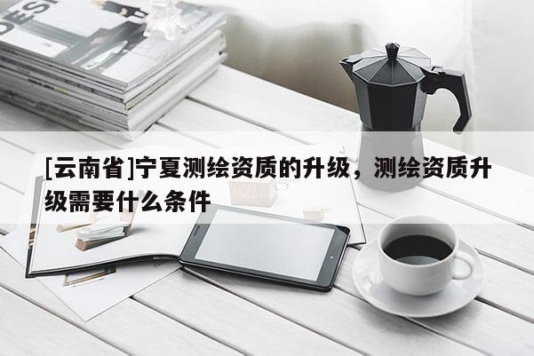 [云南省]寧夏測繪資質(zhì)的升級(jí)，測繪資質(zhì)升級(jí)需要什么條件