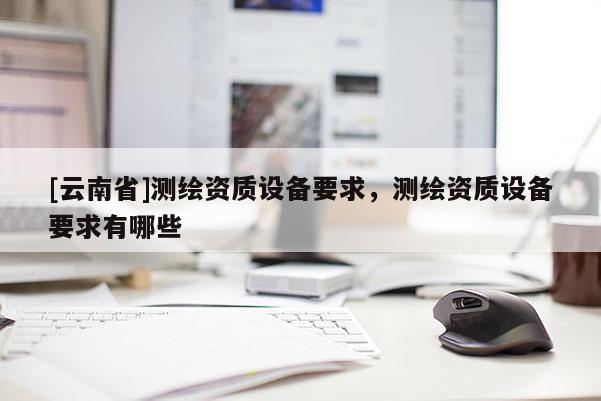 [云南省]測繪資質(zhì)設(shè)備要求，測繪資質(zhì)設(shè)備要求有哪些