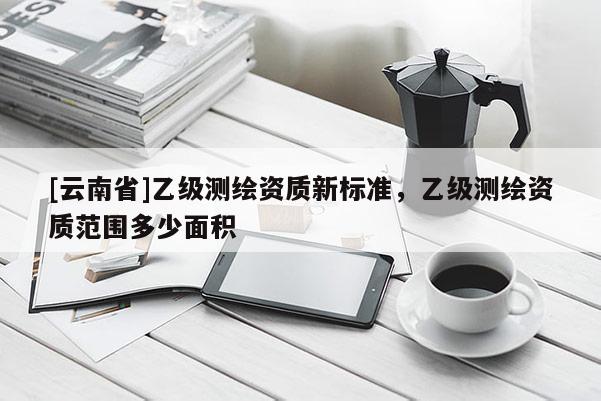 [云南省]乙級(jí)測繪資質(zhì)新標(biāo)準(zhǔn)，乙級(jí)測繪資質(zhì)范圍多少面積