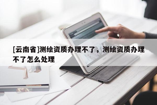 [云南省]測繪資質(zhì)辦理不了，測繪資質(zhì)辦理不了怎么處理