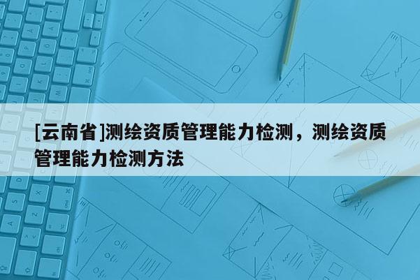 [云南省]測繪資質(zhì)管理能力檢測，測繪資質(zhì)管理能力檢測方法