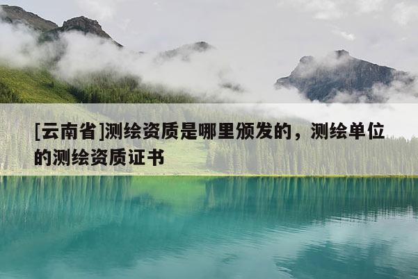 [云南省]測繪資質(zhì)是哪里頒發(fā)的，測繪單位的測繪資質(zhì)證書