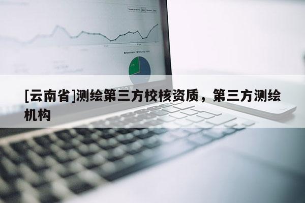 [云南省]測繪第三方校核資質(zhì)，第三方測繪機(jī)構(gòu)