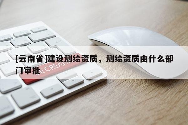 [云南省]建設(shè)測繪資質(zhì)，測繪資質(zhì)由什么部門審批