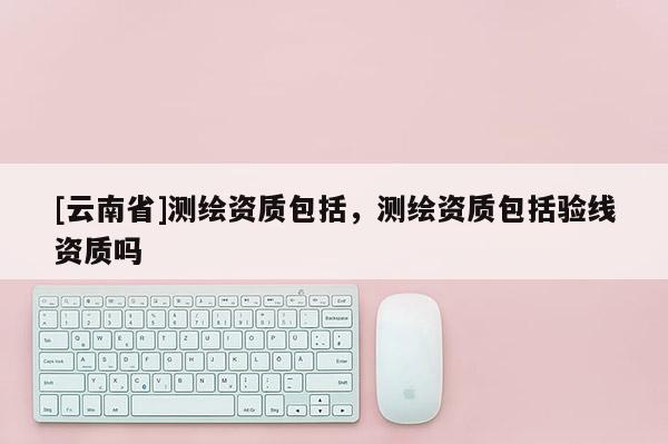 [云南省]測繪資質包括，測繪資質包括驗線資質嗎