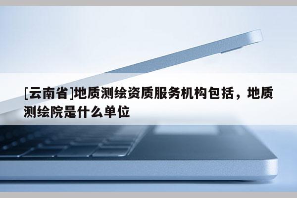[云南省]地質測繪資質服務機構包括，地質測繪院是什么單位