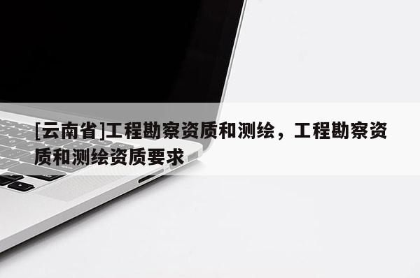 [云南省]工程勘察資質和測繪，工程勘察資質和測繪資質要求