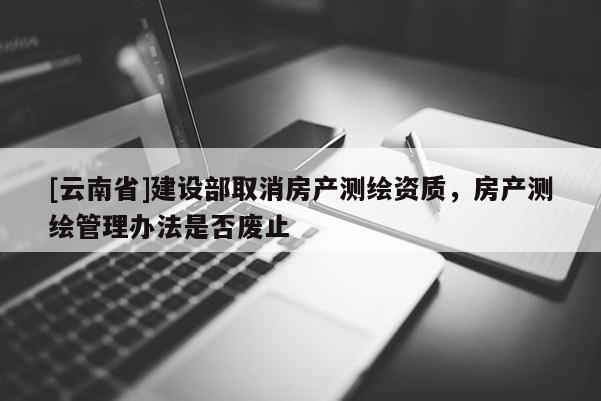 [云南省]建設(shè)部取消房產(chǎn)測(cè)繪資質(zhì)，房產(chǎn)測(cè)繪管理辦法是否廢止