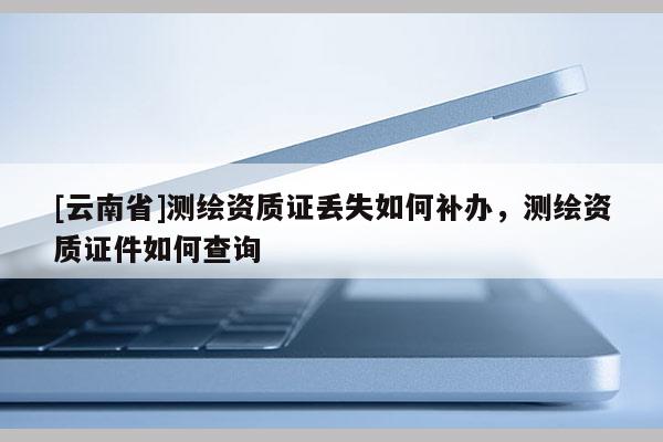 [云南省]測(cè)繪資質(zhì)證丟失如何補(bǔ)辦，測(cè)繪資質(zhì)證件如何查詢
