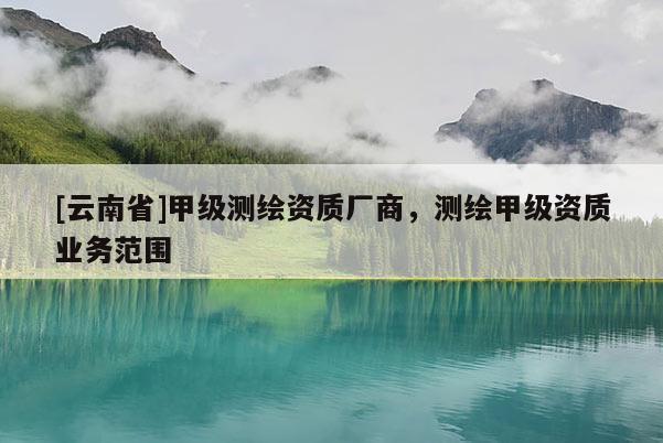 [云南省]甲級(jí)測(cè)繪資質(zhì)廠商，測(cè)繪甲級(jí)資質(zhì)業(yè)務(wù)范圍