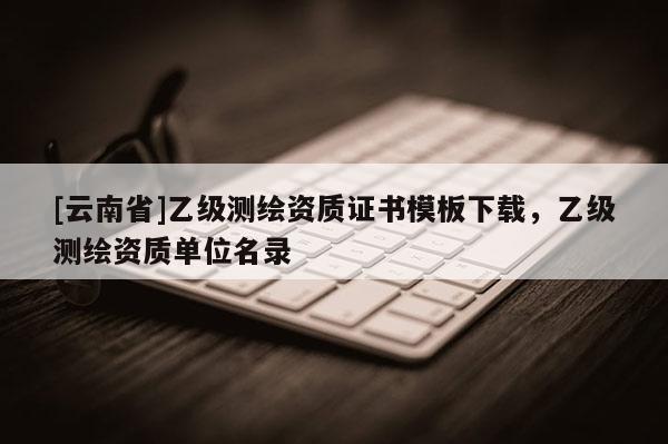 [云南省]乙級(jí)測(cè)繪資質(zhì)證書模板下載，乙級(jí)測(cè)繪資質(zhì)單位名錄