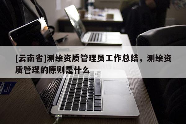 [云南省]測(cè)繪資質(zhì)管理員工作總結(jié)，測(cè)繪資質(zhì)管理的原則是什么