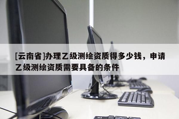 [云南省]辦理乙級(jí)測(cè)繪資質(zhì)得多少錢，申請(qǐng)乙級(jí)測(cè)繪資質(zhì)需要具備的條件