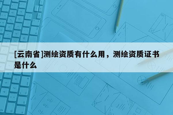 [云南省]測(cè)繪資質(zhì)有什么用，測(cè)繪資質(zhì)證書(shū)是什么