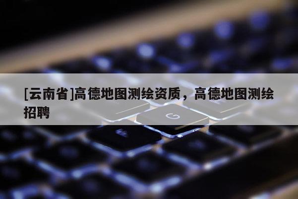 [云南省]高德地圖測繪資質(zhì)，高德地圖測繪招聘