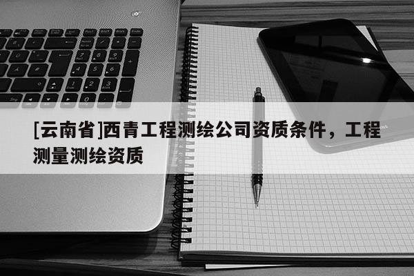 [云南省]西青工程測繪公司資質(zhì)條件，工程測量測繪資質(zhì)