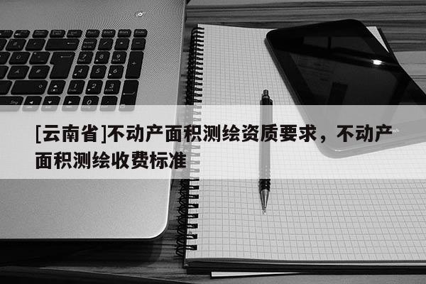 [云南省]不動(dòng)產(chǎn)面積測(cè)繪資質(zhì)要求，不動(dòng)產(chǎn)面積測(cè)繪收費(fèi)標(biāo)準(zhǔn)