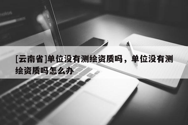 [云南省]單位沒有測繪資質嗎，單位沒有測繪資質嗎怎么辦