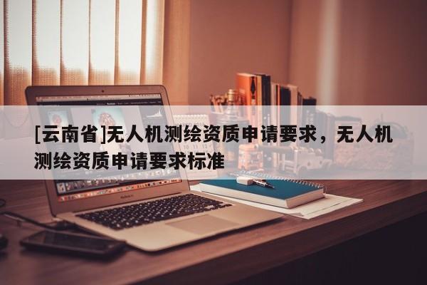 [云南省]無人機測繪資質(zhì)申請要求，無人機測繪資質(zhì)申請要求標(biāo)準(zhǔn)