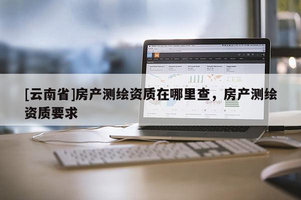 [云南省]房產(chǎn)測繪資質(zhì)在哪里查，房產(chǎn)測繪資質(zhì)要求