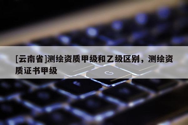 [云南省]測繪資質(zhì)甲級和乙級區(qū)別，測繪資質(zhì)證書甲級