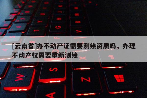 [云南省]辦不動(dòng)產(chǎn)證需要測(cè)繪資質(zhì)嗎，辦理不動(dòng)產(chǎn)權(quán)需要重新測(cè)繪
