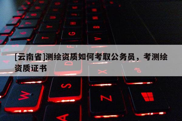[云南省]測(cè)繪資質(zhì)如何考取公務(wù)員，考測(cè)繪資質(zhì)證書