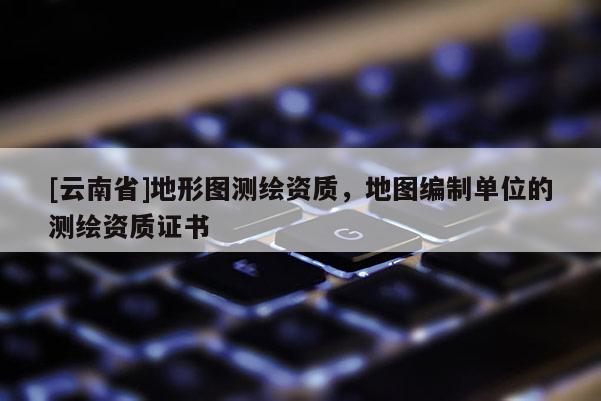 [云南省]地形圖測(cè)繪資質(zhì)，地圖編制單位的測(cè)繪資質(zhì)證書
