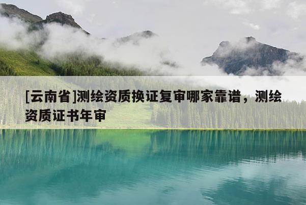 [云南省]測(cè)繪資質(zhì)換證復(fù)審哪家靠譜，測(cè)繪資質(zhì)證書年審