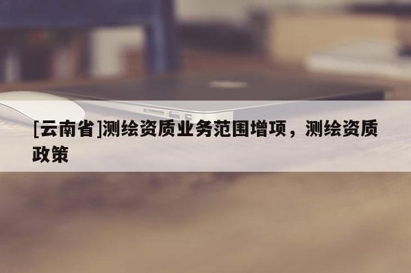 [云南省]測(cè)繪資質(zhì)業(yè)務(wù)范圍增項(xiàng)，測(cè)繪資質(zhì)政策