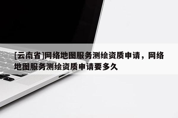 [云南省]網(wǎng)絡(luò)地圖服務(wù)測(cè)繪資質(zhì)申請(qǐng)，網(wǎng)絡(luò)地圖服務(wù)測(cè)繪資質(zhì)申請(qǐng)要多久
