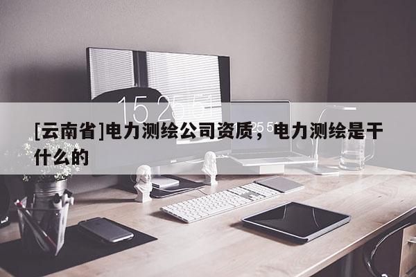 [云南省]電力測繪公司資質(zhì)，電力測繪是干什么的