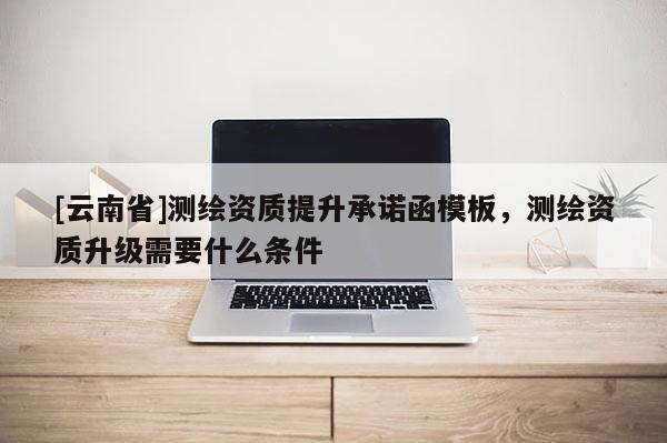 [云南省]測繪資質(zhì)提升承諾函模板，測繪資質(zhì)升級需要什么條件